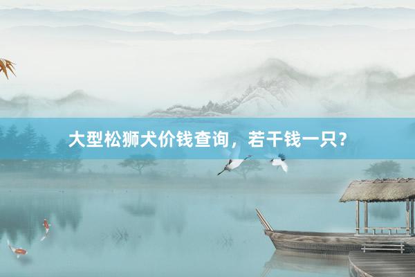 大型松狮犬价钱查询,若干钱一只?